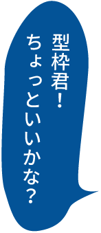 型枠君！ちょっといいかな？